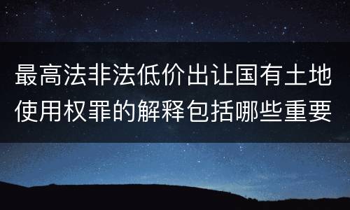 最高法非法低价出让国有土地使用权罪的解释包括哪些重要规定