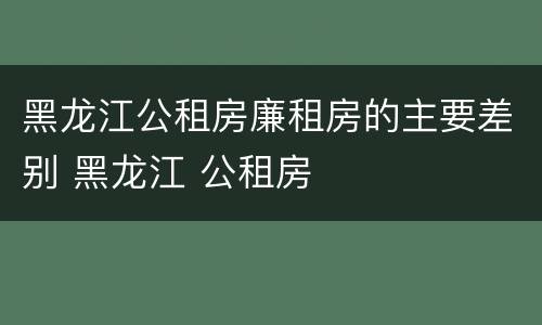 黑龙江公租房廉租房的主要差别 黑龙江 公租房