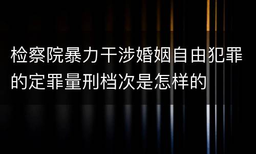 检察院暴力干涉婚姻自由犯罪的定罪量刑档次是怎样的