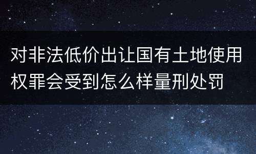 对非法低价出让国有土地使用权罪会受到怎么样量刑处罚