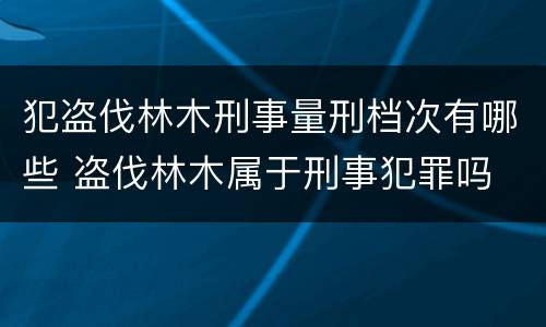 犯盗伐林木刑事量刑档次有哪些 盗伐林木属于刑事犯罪吗