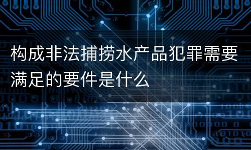 构成非法捕捞水产品犯罪需要满足的要件是什么
