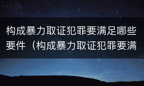 构成暴力取证犯罪要满足哪些要件（构成暴力取证犯罪要满足哪些要件的条件）