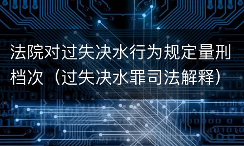 法院对过失决水行为规定量刑档次（过失决水罪司法解释）