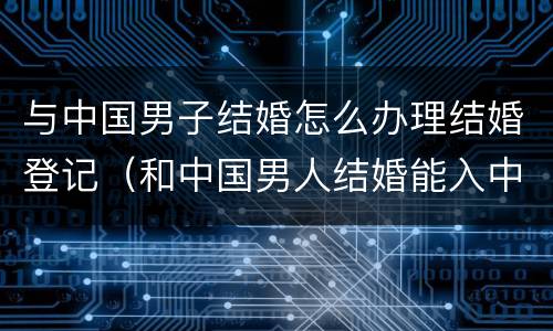 与中国男子结婚怎么办理结婚登记（和中国男人结婚能入中国国籍吗）