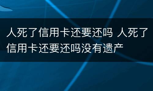 人死了信用卡还要还吗 人死了信用卡还要还吗没有遗产