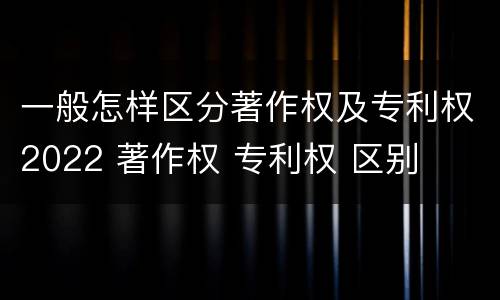 一般怎样区分著作权及专利权2022 著作权 专利权 区别