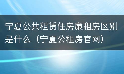 宁夏公共租赁住房廉租房区别是什么（宁夏公租房官网）