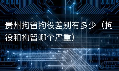 贵州拘留拘役差别有多少（拘役和拘留哪个严重）