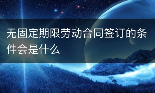 无固定期限劳动合同签订的条件会是什么