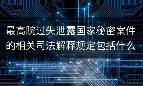 最高院过失泄露国家秘密案件的相关司法解释规定包括什么内容