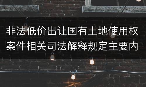 非法低价出让国有土地使用权案件相关司法解释规定主要内容包括什么