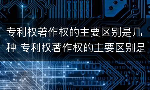 专利权著作权的主要区别是几种 专利权著作权的主要区别是几种类型