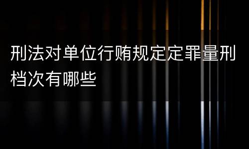 刑法对单位行贿规定定罪量刑档次有哪些
