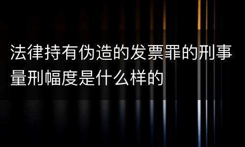 法律持有伪造的发票罪的刑事量刑幅度是什么样的