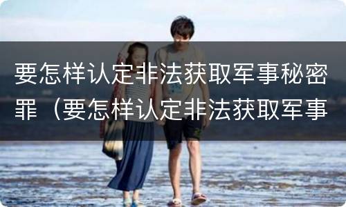 要怎样认定非法获取军事秘密罪（要怎样认定非法获取军事秘密罪行）
