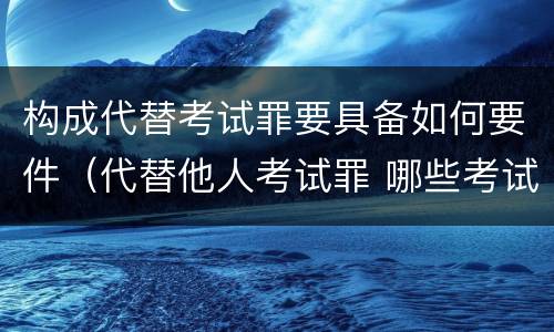 构成代替考试罪要具备如何要件（代替他人考试罪 哪些考试）