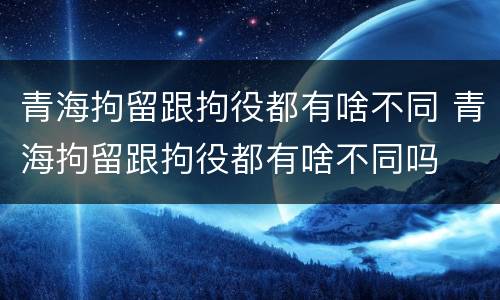 青海拘留跟拘役都有啥不同 青海拘留跟拘役都有啥不同吗