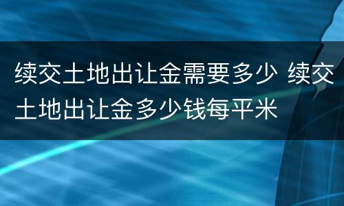 续交土地出让金需要多少 续交土地出让金多少钱每平米