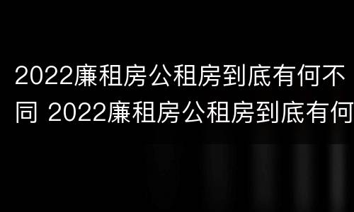 2022廉租房公租房到底有何不同 2022廉租房公租房到底有何不同呢