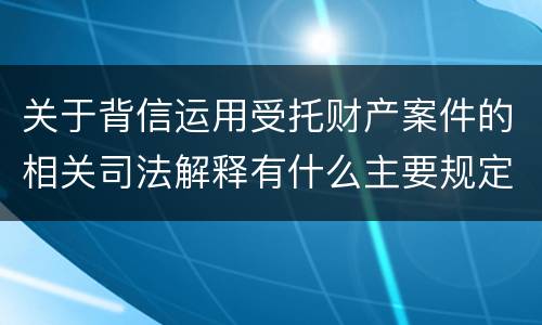 关于背信运用受托财产案件的相关司法解释有什么主要规定