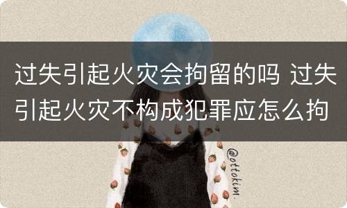 过失引起火灾会拘留的吗 过失引起火灾不构成犯罪应怎么拘留