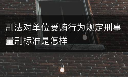 刑法对单位受贿行为规定刑事量刑标准是怎样