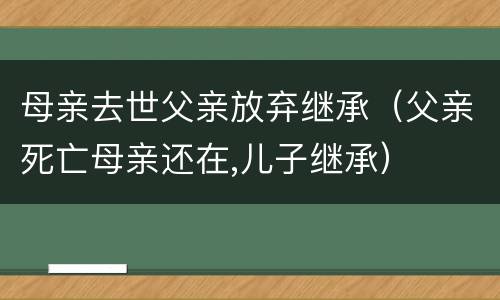 母亲去世父亲放弃继承（父亲死亡母亲还在,儿子继承）