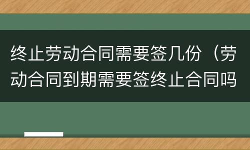 终止劳动合同需要签几份（劳动合同到期需要签终止合同吗）