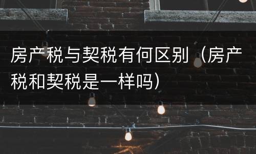 房产税与契税有何区别（房产税和契税是一样吗）