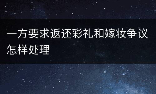 一方要求返还彩礼和嫁妆争议怎样处理