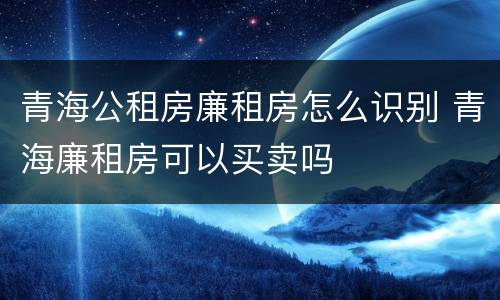 青海公租房廉租房怎么识别 青海廉租房可以买卖吗