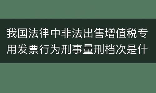 我国法律中非法出售增值税专用发票行为刑事量刑档次是什么