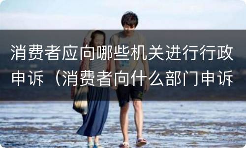 消费者应向哪些机关进行行政申诉（消费者向什么部门申诉）