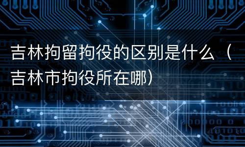 吉林拘留拘役的区别是什么（吉林市拘役所在哪）