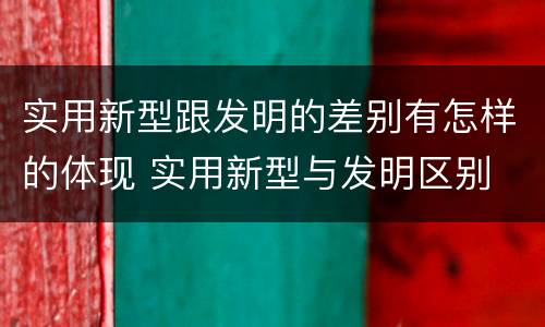 实用新型跟发明的差别有怎样的体现 实用新型与发明区别