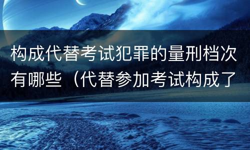 构成代替考试犯罪的量刑档次有哪些（代替参加考试构成了什么犯罪）