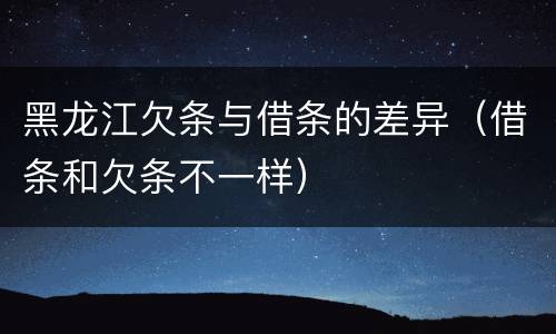 黑龙江欠条与借条的差异（借条和欠条不一样）