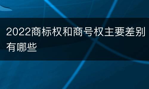 2022商标权和商号权主要差别有哪些
