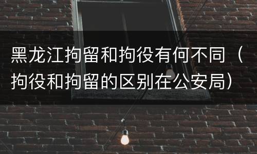 黑龙江拘留和拘役有何不同（拘役和拘留的区别在公安局）