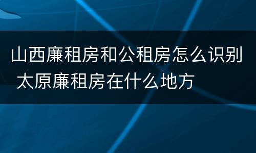 山西廉租房和公租房怎么识别 太原廉租房在什么地方
