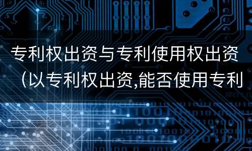 专利权出资与专利使用权出资（以专利权出资,能否使用专利权）