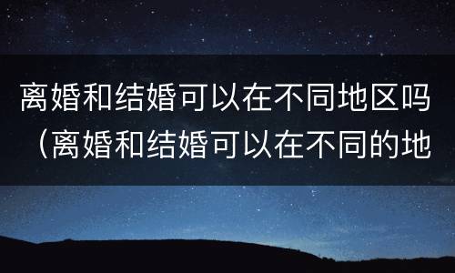 离婚和结婚可以在不同地区吗（离婚和结婚可以在不同的地方吗）