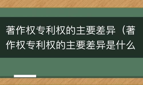著作权专利权的主要差异（著作权专利权的主要差异是什么）