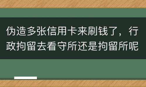 伪造多张信用卡来刷钱了，行政拘留去看守所还是拘留所呢