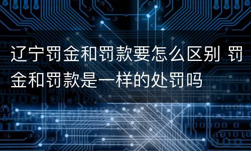辽宁罚金和罚款要怎么区别 罚金和罚款是一样的处罚吗