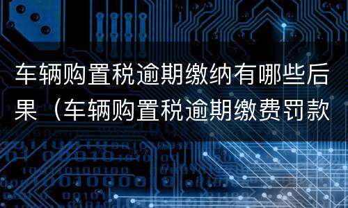 车辆购置税逾期缴纳有哪些后果（车辆购置税逾期缴费罚款吗）