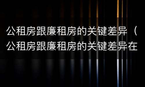 公租房跟廉租房的关键差异（公租房跟廉租房的关键差异在哪）