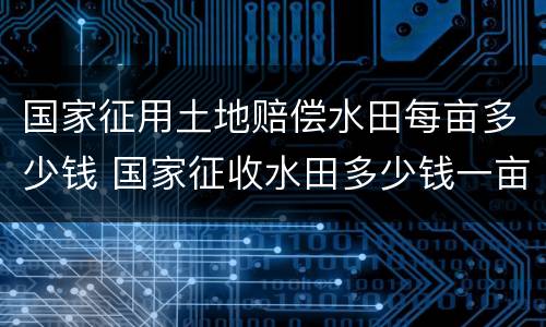 国家征用土地赔偿水田每亩多少钱 国家征收水田多少钱一亩文件2019年