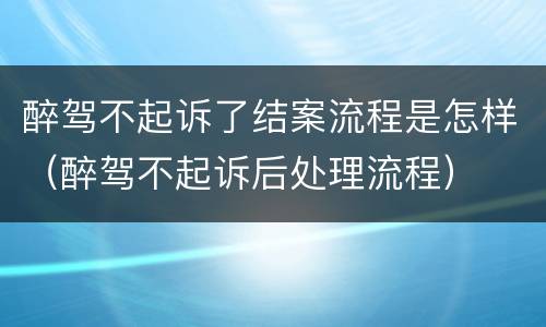 醉驾不起诉了结案流程是怎样（醉驾不起诉后处理流程）